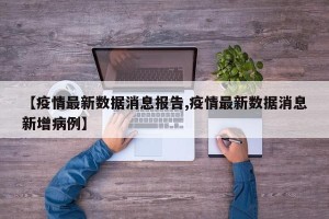 【疫情最新数据消息报告,疫情最新数据消息新增病例】