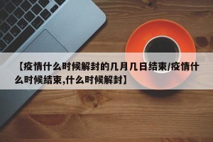 【疫情什么时候解封的几月几日结束/疫情什么时候结束,什么时候解封】