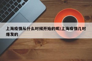 上海疫情从什么时候开始的呢/上海疫情几时爆发的
