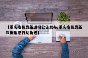 【重庆疫情最新通报公告发布/重庆疫情最新数据消息行动轨迹】