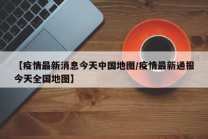 【疫情最新消息今天中国地图/疫情最新通报今天全国地图】