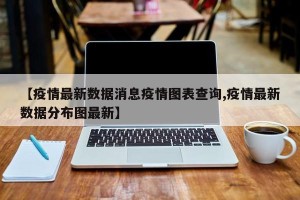 【疫情最新数据消息疫情图表查询,疫情最新数据分布图最新】