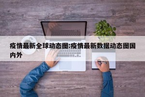 疫情最新全球动态图:疫情最新数据动态图国内外