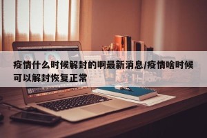疫情什么时候解封的啊最新消息/疫情啥时候可以解封恢复正常