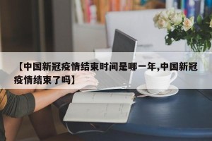 【中国新冠疫情结束时间是哪一年,中国新冠疫情结束了吗】