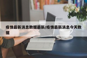 疫情最新消息数据最新/疫情最新消息今天数据