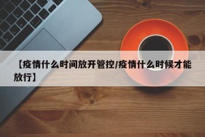 【疫情什么时间放开管控/疫情什么时候才能放行】