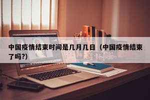 中国疫情结束时间是几月几日（中国疫情结束了吗?）