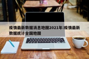 疫情最新数据消息地图2021年:疫情最新数据统计全国地图