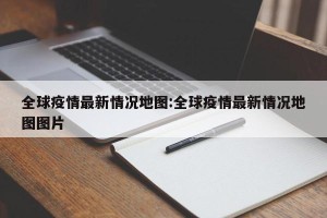 全球疫情最新情况地图:全球疫情最新情况地图图片