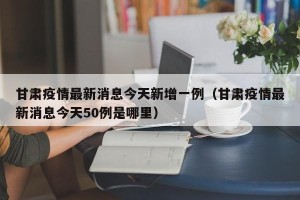 甘肃疫情最新消息今天新增一例（甘肃疫情最新消息今天50例是哪里）