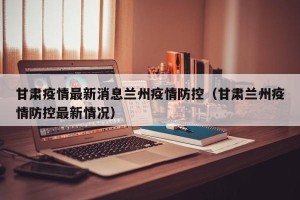 甘肃疫情最新消息兰州疫情防控（甘肃兰州疫情防控最新情况）