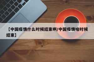 【中国疫情什么时候结束啊/中国疫情啥时候结束】