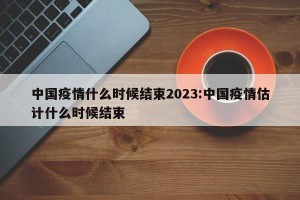 中国疫情什么时候结束2023:中国疫情估计什么时候结束
