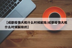 【成都疫情大概什么时候解除/成都疫情大概什么时候解除的】