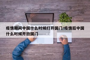 疫情期间中国什么时候打开国门/疫情后中国什么时候开放国门