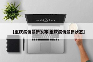 【重庆疫情最新发布,重庆疫情最新状态】