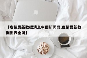 【疫情最新数据消息中国新闻网,疫情最新数据图表全国】