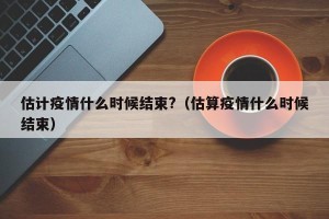 估计疫情什么时候结束?（估算疫情什么时候结束）