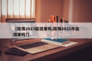 【疫情2023能结束吗,疫情2022年能结束吗?】