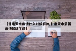 【甘肃天水疫情什么时候解除/甘肃天水最新疫情解除了吗】
