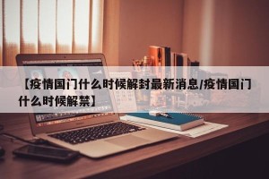 【疫情国门什么时候解封最新消息/疫情国门什么时候解禁】