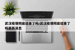 武汉疫情彻底结束了吗/武汉疫情彻底结束了吗最新消息