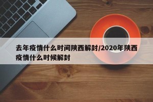 去年疫情什么时间陕西解封/2020年陕西疫情什么时候解封