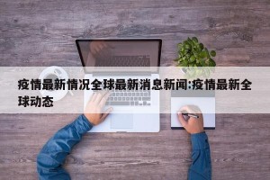 疫情最新情况全球最新消息新闻:疫情最新全球动态