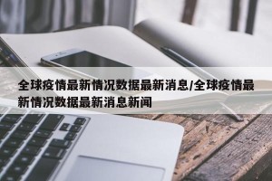全球疫情最新情况数据最新消息/全球疫情最新情况数据最新消息新闻