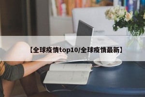 【全球疫情top10/全球疫情最新】
