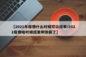 【2021年疫情什么时候可以结束/2021疫情啥时候结束啊快疯了】