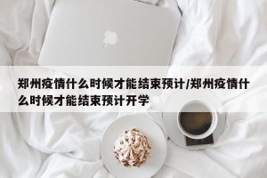 郑州疫情什么时候才能结束预计/郑州疫情什么时候才能结束预计开学