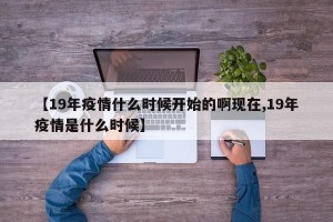 【19年疫情什么时候开始的啊现在,19年疫情是什么时候】