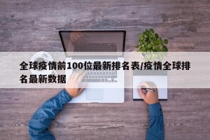全球疫情前100位最新排名表/疫情全球排名最新数据
