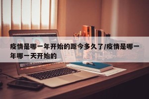 疫情是哪一年开始的距今多久了/疫情是哪一年哪一天开始的