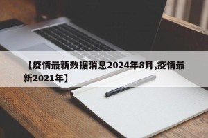 【疫情最新数据消息2024年8月,疫情最新2021年】