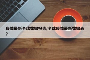 疫情最新全球数据报告/全球疫情最新数据表?