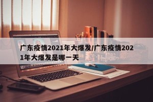 广东疫情2021年大爆发/广东疫情2021年大爆发是哪一天