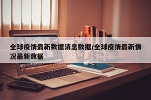 全球疫情最新数据消息数据/全球疫情最新情况最新数据