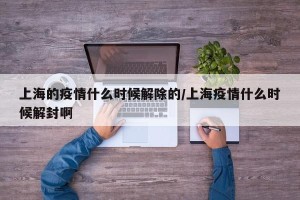 上海的疫情什么时候解除的/上海疫情什么时候解封啊