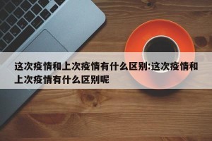 这次疫情和上次疫情有什么区别:这次疫情和上次疫情有什么区别呢