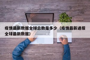 疫情最新数据全球总数是多少（疫情最新通报全球最新数据）