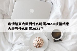 疫情结束大概到什么时候2021:疫情结束大概到什么时候2021了