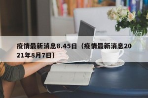 疫情最新消息8.45日（疫情最新消息2021年8月7日）