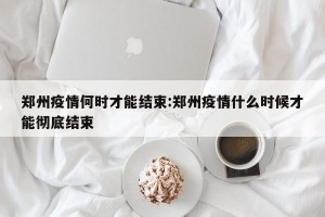 郑州疫情何时才能结束:郑州疫情什么时候才能彻底结束