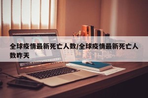 全球疫情最新死亡人数/全球疫情最新死亡人数昨天