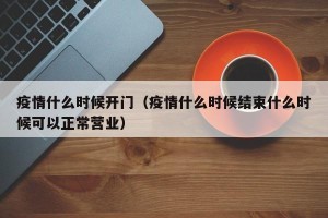 疫情什么时候开门（疫情什么时候结束什么时候可以正常营业）