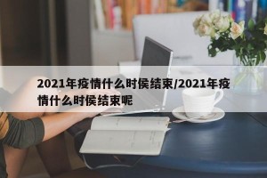 2021年疫情什么时侯结束/2021年疫情什么时侯结束呢