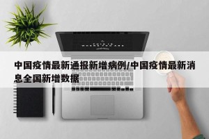 中国疫情最新通报新增病例/中国疫情最新消息全国新增数据